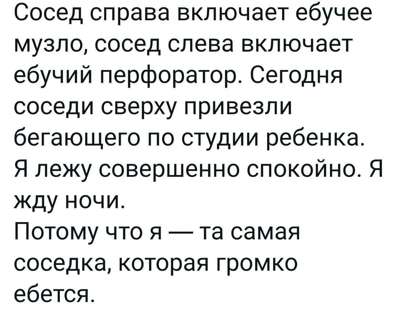 Сосед справа включает ебучее музло сосед слева включает ебучий перфоратор Сегодня соседи сверху привезли бегающего по студии ребенка Я лежу совершенно спокойно Я жду ночи Потому что я та самая соседка которая громко ебется