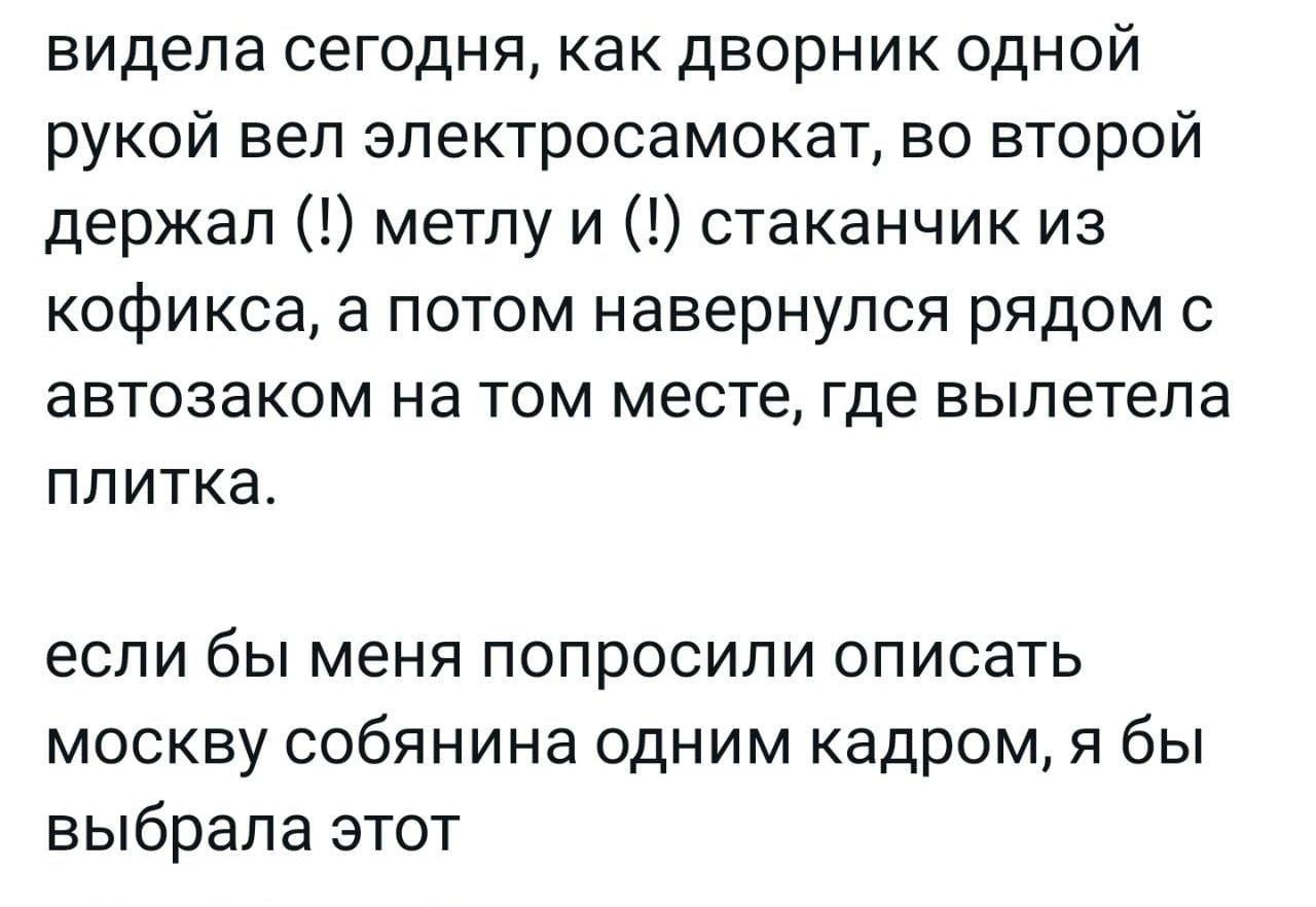 видела сегодня как дворник одной рукой веп эпектросамокат во второй держал метлу и стаканчик из кофикса а потом навернупся рядом с автозаком на том месте где вылетела ППИТКЭ если бы меня ПОПрОСИПИ ОПИСЗТЬ москву собянина одним кадром я бы выбрала этот