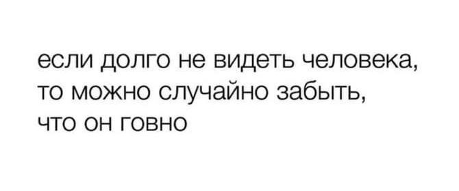 если долго не видеть человека то можно случайно забыть что он говно
