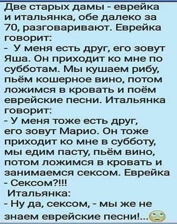 две старых дамы еврейка и итальянка обе далеко за 70 разговаривают Еврейка говорит У меня есть друг его зовут Яша Он приходит ко мне по субботам Мы кушаем рибу пьём кошерное вино потом ложимся в кровать и поём еврейские песни Итальянка говорит У меня тоже есть друг его зовут Марио Он тоже приходит ко мне в субботу мы едим пасту пьём вино потом ложимся в кровать и занимаемся сексом Еврейка Сексом И