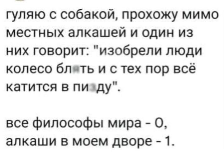 гуляю с собакой прохожу мимо местных алкашей и один из них говорит изобрели люди колесо бл ть и с тех пор всё катится в пи жду все философы мира 0 алкаши в моем дворе 1