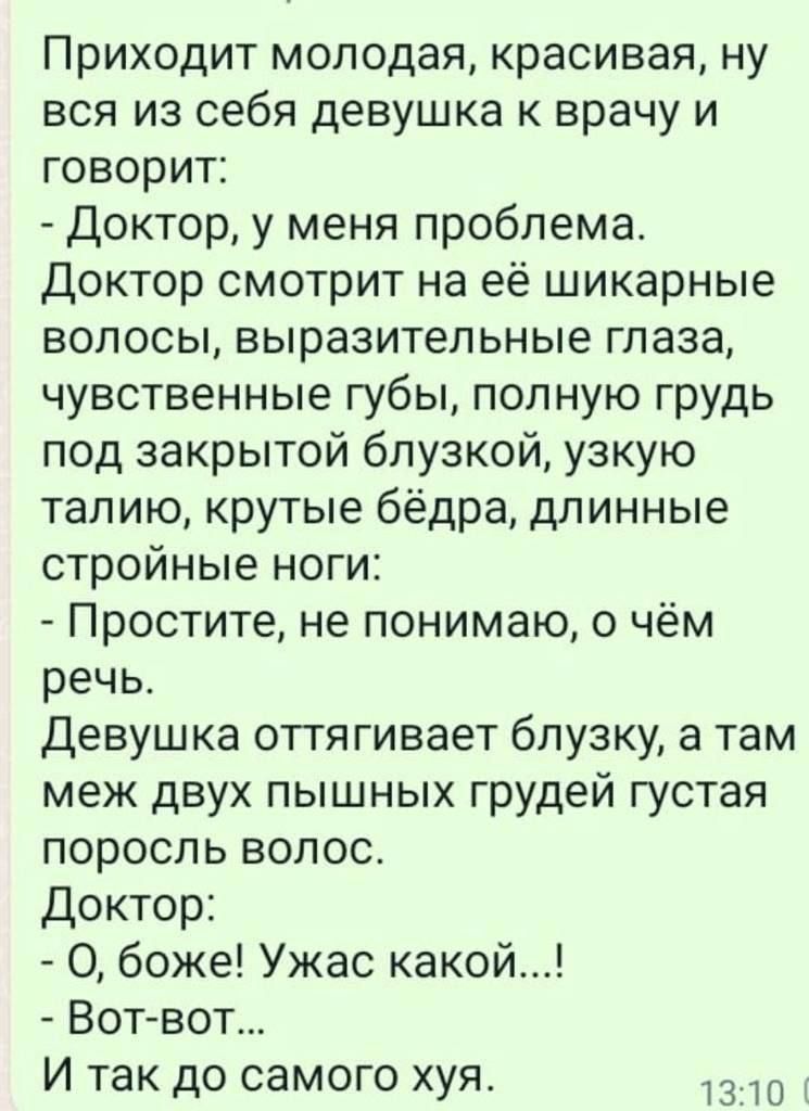 Приходит молодая красивая ну вся из себя девушка к врачу и говорит Доктор у меня проблема доктор смотрит на её шикарные волосы выразительные глаза чувственные губы полную грудь под закрытой блузкой узкую талию крутые бёдра длинные стройные ноги Простите не понимаю о чём речь Девушка оттягивает блузку а там меж двух пышных грудей густая поросль волос Доктор О боже Ужас какой Вогвот И так до самого 