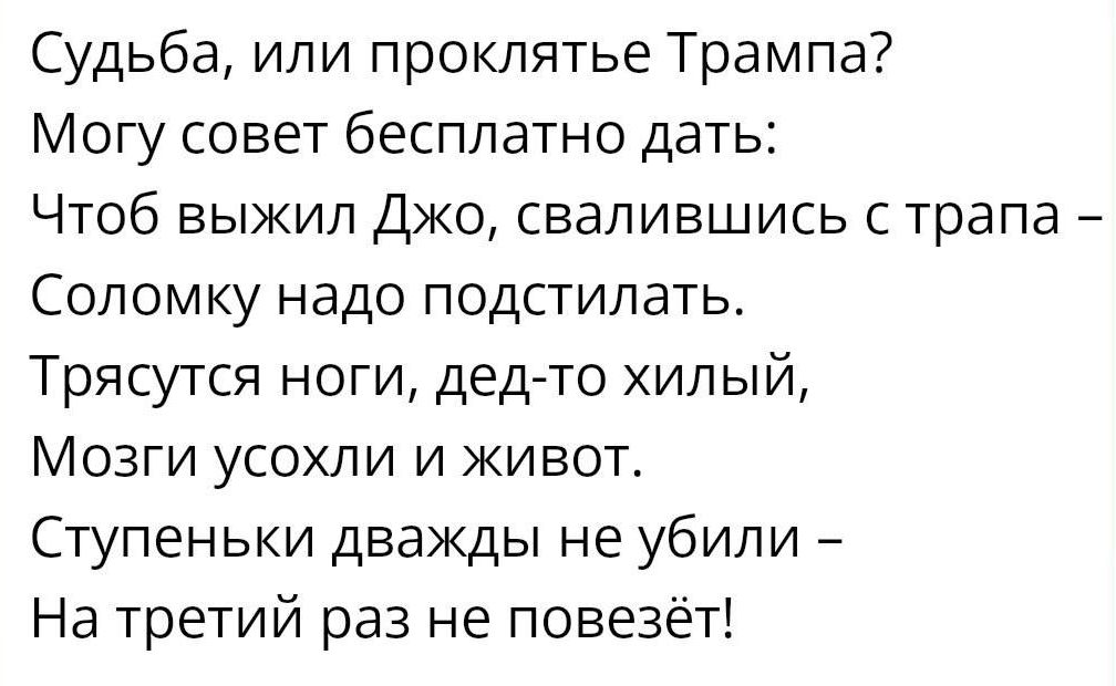 Судьба или проклятье Трампа Могу совет бесплатно дать Чтоб выжил ДЖО свалившись с трапа Сопомку надо подстилать Трясутся ноги дед то хилый Мозги усохли и живот Ступеньки дважды не убили На третий раз не повезёт
