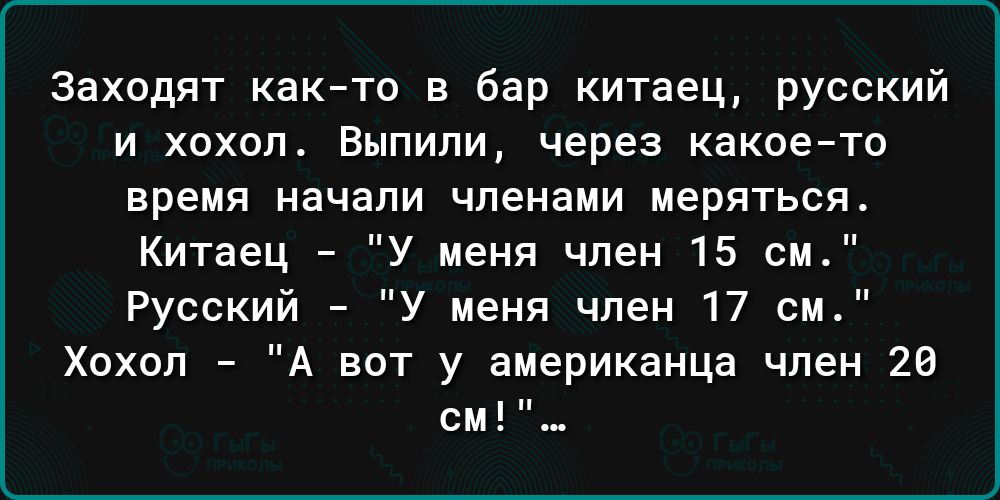 заходят както в бар китаец русский И ХОХВП БНПИПИ ЧЕРЕЗ какоето время начали членами меряться Китаец У меня член 15 см Русский У меня член 17 см Хохол А вот у американца член 28 см