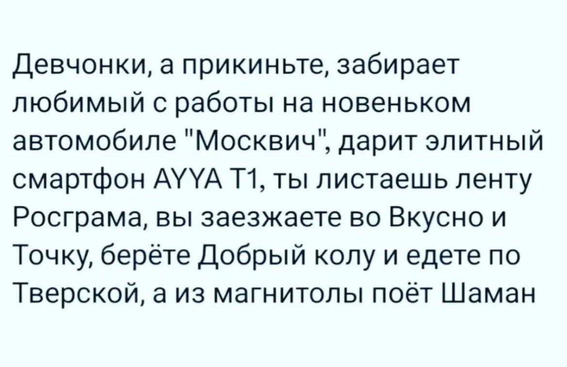 Девчонки а прикиньте забирает любимый работы на новеньком автомобиле Москвич дарит элитный смартфон АУУА Т1 ты листаешь ленту Росграма вы заезжаете во Вкусно и Точку берёте Добрый колу и едете по Тверской а из магнитолы поёт Шаман