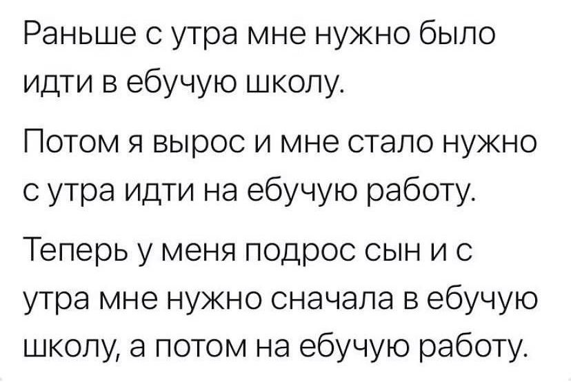 Раньше утра мне нужно было идти в ебучую школу Потом я вырос и мне стало нужно с утра идти на ебучую работу Теперь у меня подрос сын и с утра мне нужно сначала в ебучую школу а потом на ебучую работу