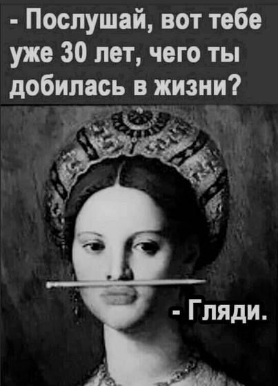 Послушай вот тебе уже 30 лет чего ты добилась в жизни