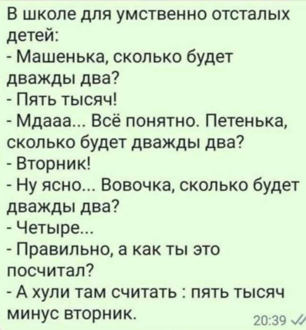 в школе для умственно отсталых детей Машенька сколько будет дважды два Пять тысяч Мдааа Всё понятно Петенька сколько будет дважды два Вторник Ну ясно Вовочка сколько будет дважды два Четыре Правильно а как ты это посчитал А хули там считать пять тысяч минус вторник 20 39