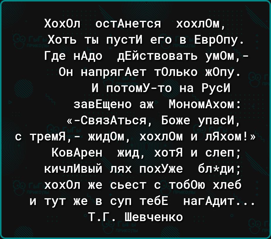 Хохол остАнется хохлом Хоть ты пусти его в Евр0пу Где нАдо дЕйствовать ум0и Он напрягАет тОпько жОпу И потомУто на Руси завЕщено аж Мономдхом СвязАться Боже упаси с тремя жидом хохпом и пЯхом КовАрен жид хотя и слеп кичпИвый пях похУже блди хохОп же сьест с тобОю хлеб и тут же в суп тебЕ нагАдит ТГ Шевченко