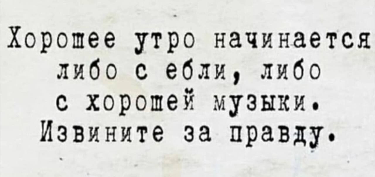 Хорошее утро начинается либо с ебли либо с хорошей музыки Извините за правду