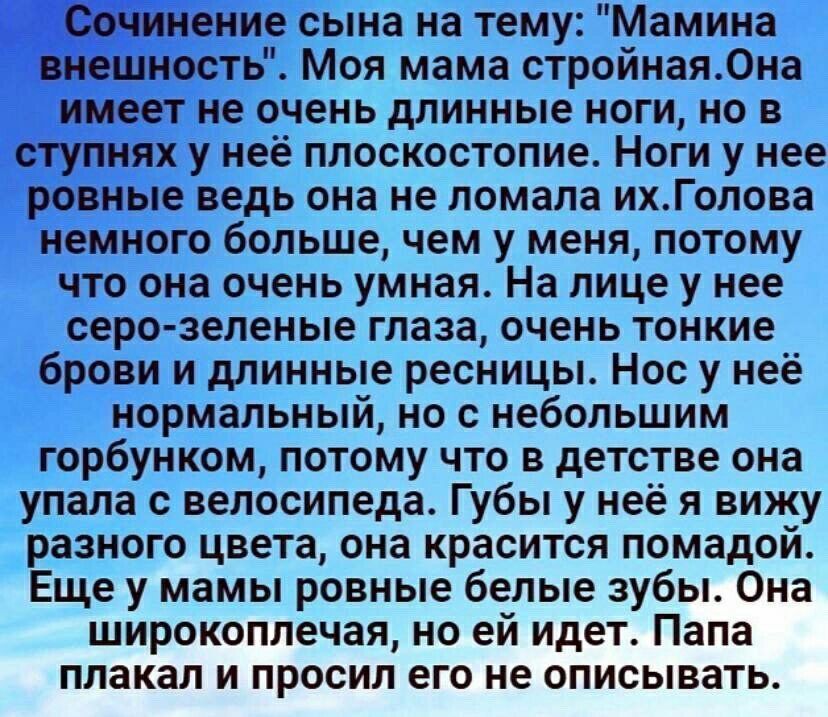 Сочинение сына на тему Мамина внешность Моя мама стройная0на имеет не очень длинные ноги но в ступнях у неё плоскостопие Ноги у нее ровные ведь она не ломала ихГолова немного больше чем у меня потому что она очень умная На лице у нее серо зеленые глаза очень тонкие брови и длинные ресницы Нос у неё нормальный но с небольшим горбунком потому что в детстве она упала велосипеда Губы у неё и вижу разн