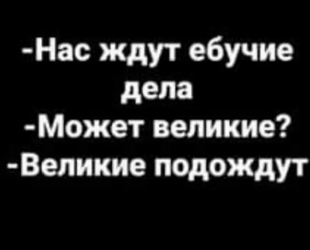 Нас ждут ебучие дела Может великие Великие подождут