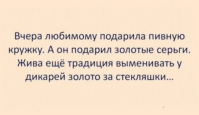 Вчера любимому подарила пивную кружку А он подарил золотые серьги Жива ещё традиция выменивать у дикарей золото за стекляшки