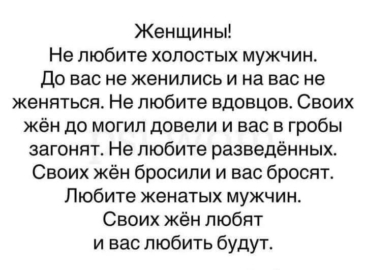 Женщины Не любите холостых мужчин До вас не женились и на вас не женяться Не любите вдовцов Своих жён до могил довели и вас в гробы загонят Не любите разведённых Своих жён бросили и вас бросят Любите женатых мужчин Своих жён любят и вас любить будут