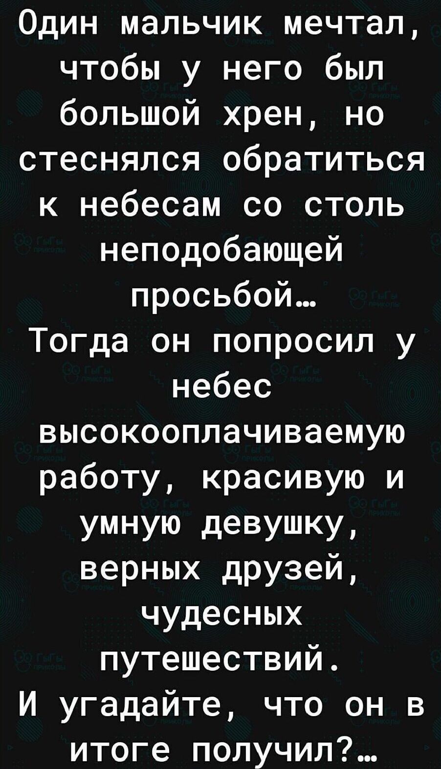 Один мальчик мечтал чтобы у него был большой хрен но стеснялся обратиться к небесам со столь неподобающей просьбой Тогда он попросил у небес высокооплачиваемую работу красивую и умную девушку верных друзей чудесных путешествий И угадайте что он в итоге получил
