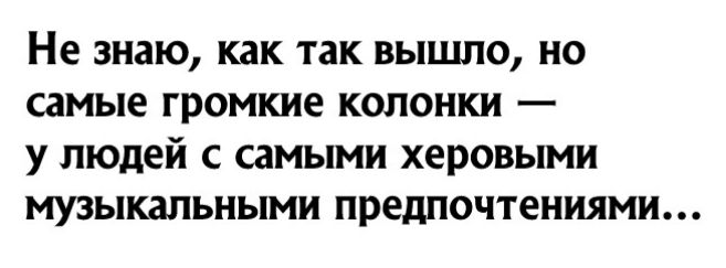 Не знаю как так вышло но самые громкие колонки у людей с самыми херовыми музыкальными предпочтениями