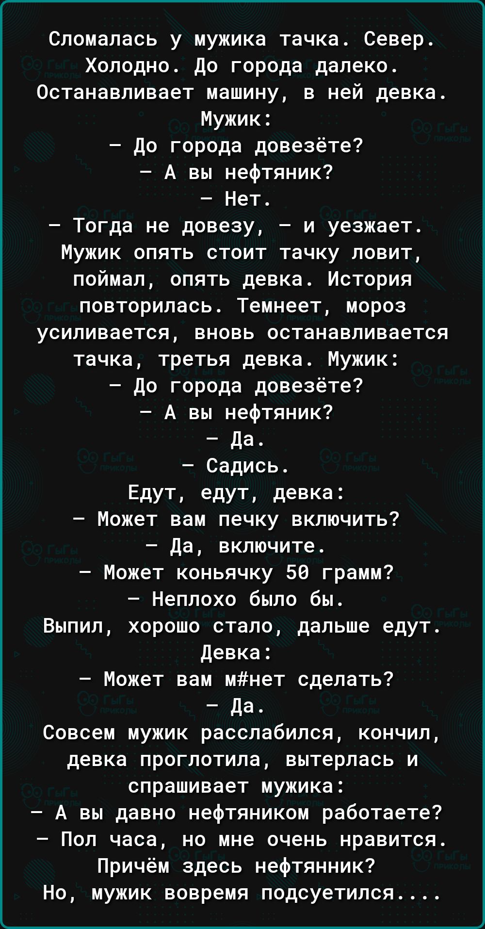 Спомалась у мужика тачка Север Холодно до города далеко Останавливает машину в ней девка Мужик до города доввзётв А вы нефтяник Нет Тогда не довеау и уезжает Мужик опять стоит тачку ловит поймал опять девка История повторилась Темнеет мороз усиливается вновь останавливается тачка третья девка Мужик до города довезёте А вы иефтяник да Садись Едут едут девка Может вам печку включить да включите Може