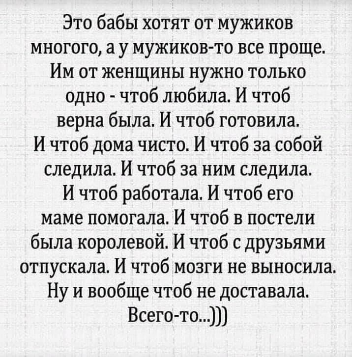 Это бабы хотят от мужиков многого у мужиковто все проще Им от женщины нужно только одно чтоб любила И чтоб верна была И чтоб готовила И чтоб дома чисто И чтоб за собой следила И чтоб за ним следила И чтоб работала И чтоб его маме помогала И чтоб в постели была королевой И чтоб с друзьями отпускала И чтоб мозги не выносила Ну и вообще чтоб не доставала Всегото