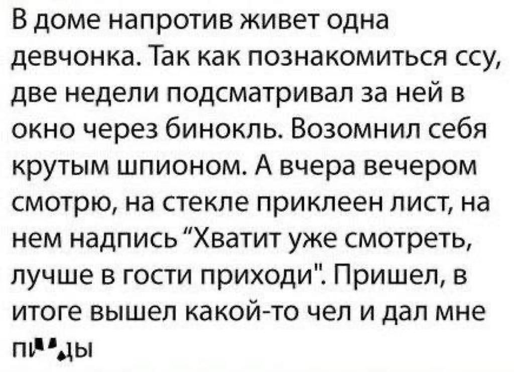 В доме напротив живет одна девчонка Так как познакомиться ссу две недели подсматривал за ней в окно через бинокль Возомнил себя крутым шпионом А вчера вечером смотрю на стекле приклеен лист на нем надпись Хватит уже смотреть лучше в гости приходи Пришел в итоге вышел какой то чел и дал мне ппРды
