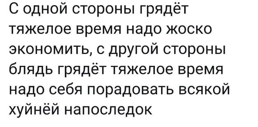 С одной стороны грядёт тяжелое время надо жоско экономить с другой стороны блядь грядёт тяжелое время надо себя порадовать всякой хуйнёй напоследок