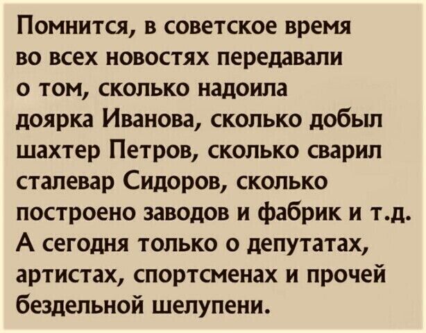 Помнится в советское время во всех новостях передавали о том сколько надоипа доярка Иванова сколько добьш шахтер Петров сколько сварил стапевар Сидоров сколько построено заводов и фабрик и тд А сегодня только о депутатах артистах спортсменах и прочей бездельной шелупени