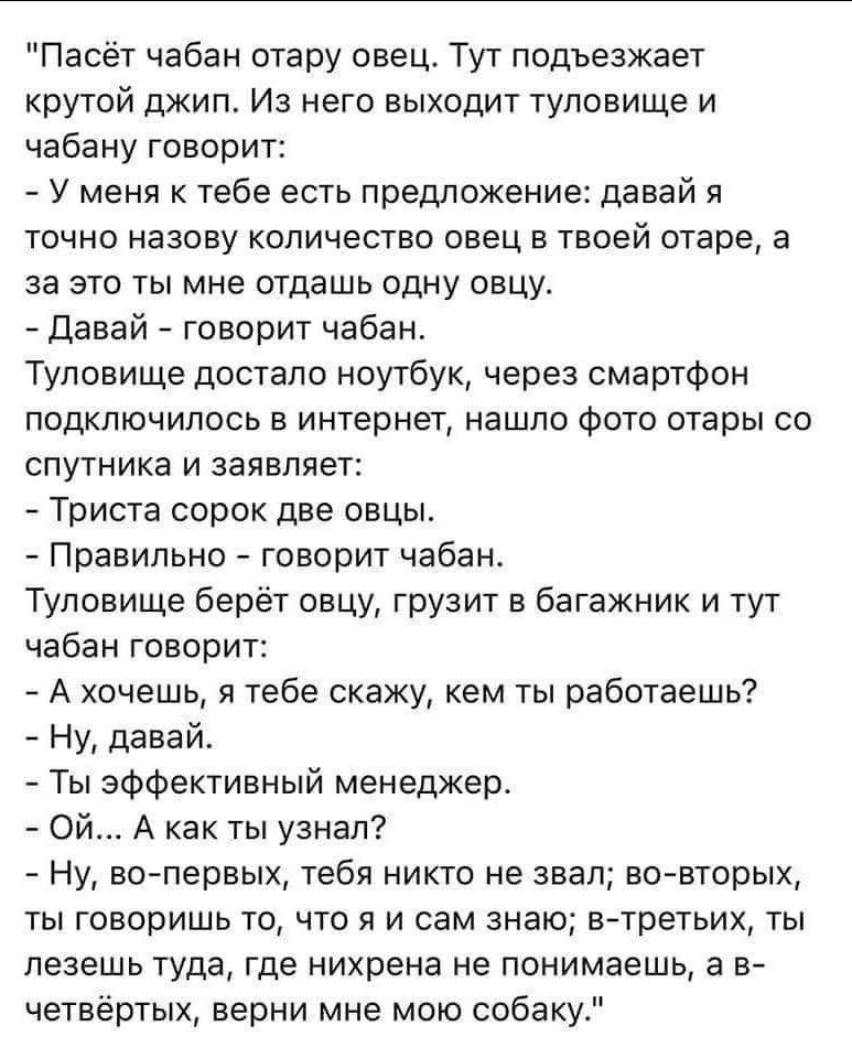 Паоёт чабан отару овец Туг подъезжает крутой джип Из него выходит туловище и чабану говорит У меня к тебе есть предложение давай я точно назову количество овец в твоей отаре а за это ты мне отдашь одну овцу давай говорит чабан Туловище достало ноутбук через смартфон подключилось в интернет нашло Фото отары со спутника и заявляет Триста сорок две овцьь Правильно говорит чабан Туловище берёт овцу гр