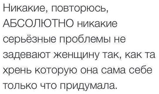 Никакие повторюсь АБСОЛЮТНО никакие серьёзные проблемы не задевают женщину так как та хрень которую она сама себе только что придумала