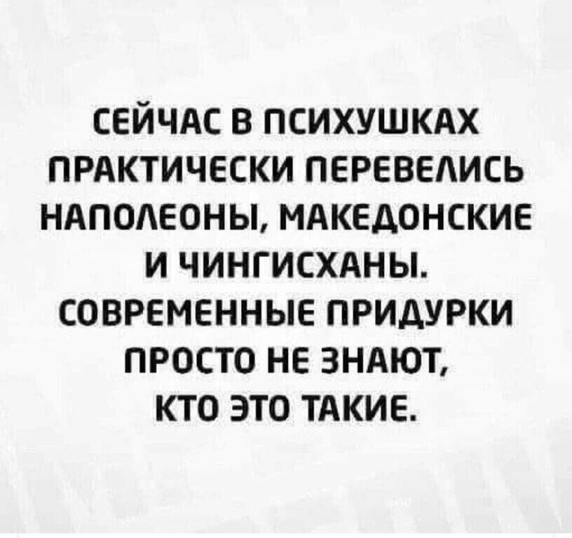 СЕЙЧАС В психушкдх ПРАКТИЧЕСКИ перевелись ндподеоны мдкедонские и чингисхдны современные придурки просто не зндют кто это тАкие