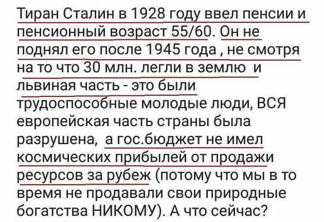 Тиран Сталин в1928 году ввел пенсии и пенсионный возраст 5560 Он не поднял его после 1945 года не смотря на то что 30 млн легли в землю и львиная часть это Ёыпи трудоспособные молодые люди ВСЯ европейская часть страны была разрушена а госбюджет не имел космических прибылей от продажи ресурсов за рхбеж потому что мы в то время не продавали свои природные богатства НИКОМУ А что сейчас