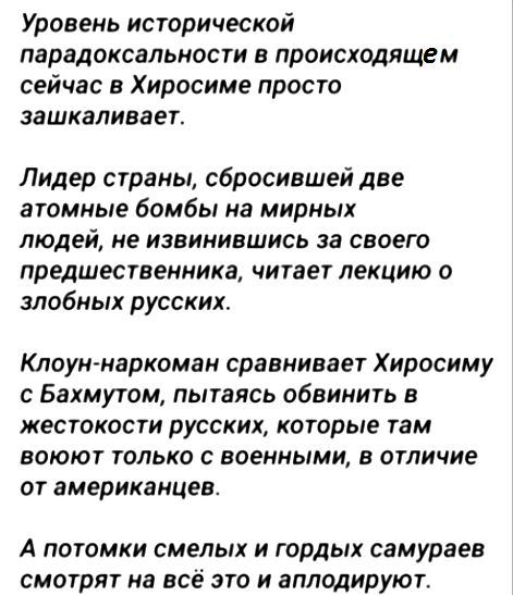 Уровень исторической пврадоксвльности В происходящем сейчас в Хиросиме просто зашкаливает Лидер страны сбросившей две атомные бомбы на мирных людей не извинившись за своего предшественника читает лекцию о злобных русских Клоун наркоман сравнивает Хиросиму с Бахмутом пытаясь обвинить в жестокости русских которые там воюют только с военными в отличие от американцев А ПОТОЛКИ СМЕЛЫХ И ГОРДЫХ самураев