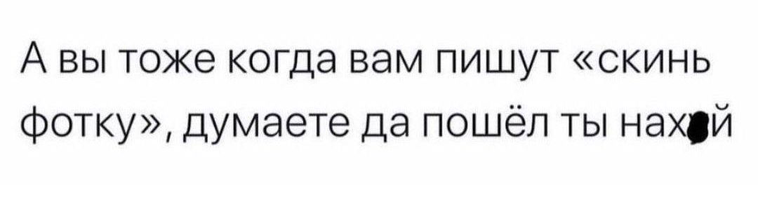 А вы тоже когда вам пишут скинь Фотку думаете да пошёл ты нахуй