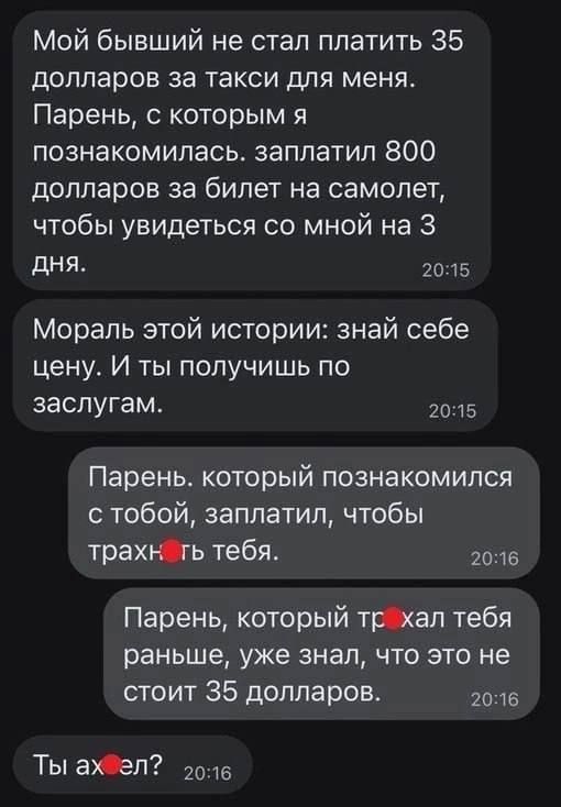 Мой бывший не стал платить 35 долларов за такси для меня Парень с которым я познакомилась заплатил 800 долларов за билет на самолет чтобы увидеться со мной на 3 дНЯ 2015 Мораль этой истории знай себе цену И ты получишь по заслугам 15 Парень который познакомился с тобой заплатил чтобы трахЮь тебя 1016 Парень который тркал тебя раньше уже знал что это не стоит 35 долларов 2016 Ты аал