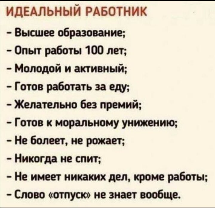 идЕАльный РАБОТНИК Высшее образование Опыт работы 1 лет Молодой и активный Готов работать за еду Желательно без премий Готов к моральному унижают болеет не рожает Никогдд не спит Не имеет кикают дел кроме работы Слово отпуск не знает вообще