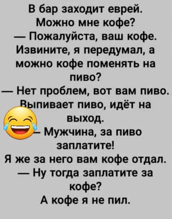 В бар заходит еврей Можно мне кофе Пожалуйста ваш кофе Извините я передумал а можно кофе поменять на пиво Нет проблем вот вам пиво пивает пиво идёт на выход Мужчина за пиво заплатите Я же за него вам кофе отдал Ну тогда заплатите за кофе А кофе я не пил