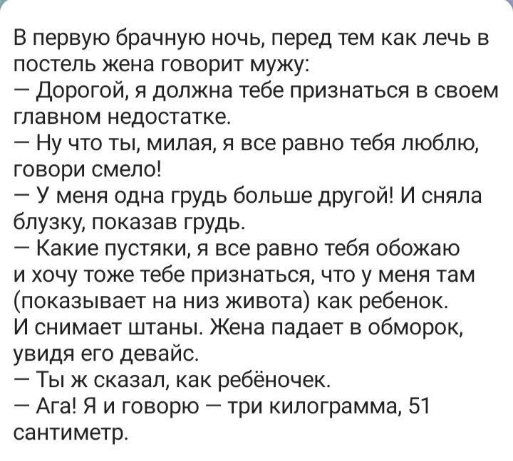 В первую брачную ночь перед тем как печь в постель жена говорит мужу Дорогой я должна тебе признаться в своем главном недостатке Ну что ты милая я все равно тебя люблю говори смело У меня одна грудь больше другой И сняла блузку показав грудь Какие пустяки я все равно тебя обожаю и хочу тоже тебе признаться что у меня там показывает на низ живота как ребенок И снимает штаны Жена падает в обморок ув