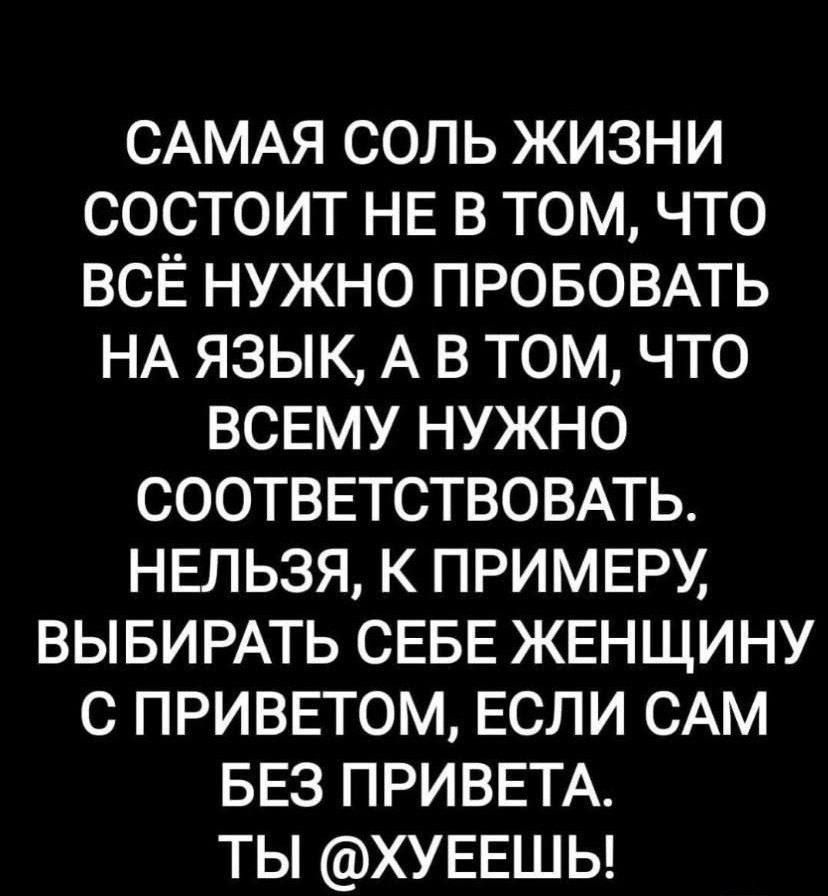 САМАЯ соль жизни состоит НЕ в том что всё нужно ПРОБОВАТЬ НА язык А в том что ВСЕМУ нужно СООТВЕТСТВОВАТЬ нвльзя к примвру ВЫБИРАТЬ СЕБЕ ЖЕНЩИНУ с приввтом ЕСЛИ САМ БЕЗ ПРИВЕТА ты ХУЕЕШЬ