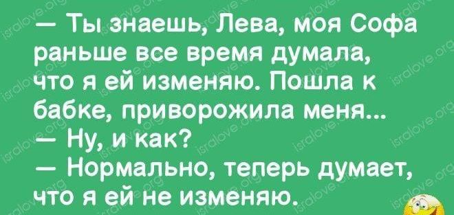 Ты знаешь Лева моя Софа раньше все время думала что я ей изменяю Пошла к бабке приворожипа меня Ну и как Нормально теперь думает что я ей не изменяю