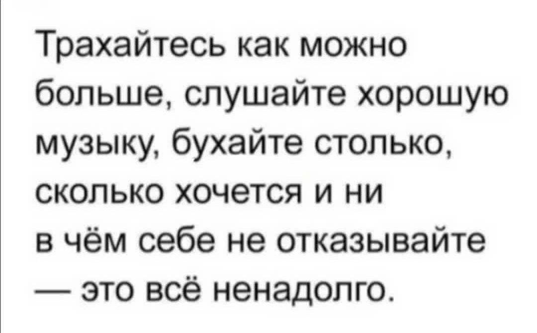 Трахайтесь как можно больше слушайте хорошую музыку бухайте столько сколько хочется и ни в чём себе не отказывайте это всё ненадолго
