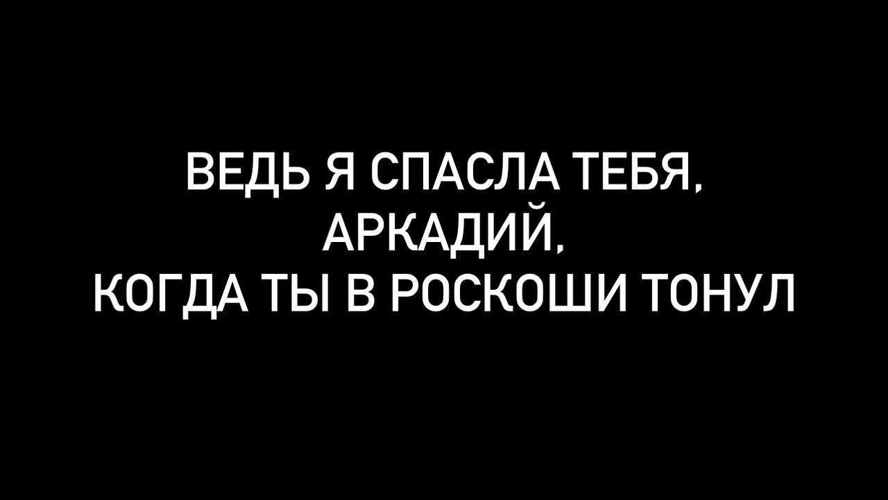 ВЕДЬ Я СПАСЛА ТЕБЯ АРКАДИИ КОГДА ТЫ В РОСКОШИ ТОНУЛ