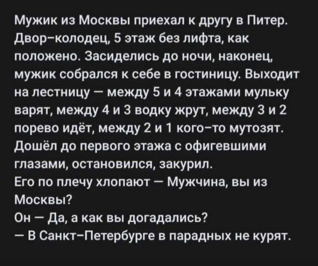 Мужик из Москвы приехал к другу в Питер двор колодец 5 этаж без лифта как положено засиделись до ночи наконец мужик собрался себе в гостиницу Выходит на лестницу между 5 и 4 этажами мульку варят между 4 и 3 водку жрут между 3 и 2 порево идёт между 2 и 1 огото мутант дошёл до первого этажа офигевшими глазами остановился закурил ЕГО ПО плечу ШОПЗЮТ _ Мужчина Вы из Москвы О да а как вы догадались В С