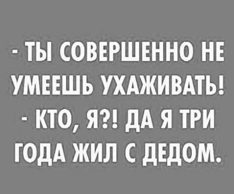 ТЫ СОВЕРШЕННО НЕ УМЕЕШЬ УХАЖИВАТЬ КТО Я дА Я ТРИ ГОДА ЖИЛ С дЕдОМ