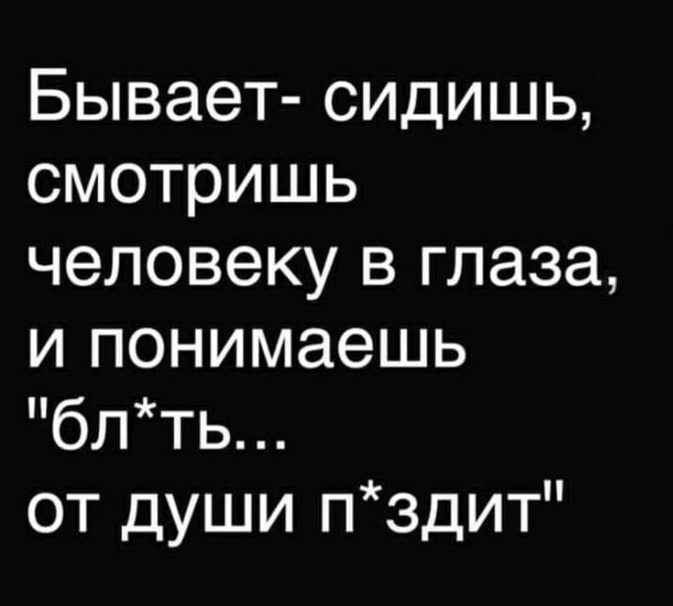 Бывает сидишь смотришь человеку в глаза и понимаешь блть от души пздит