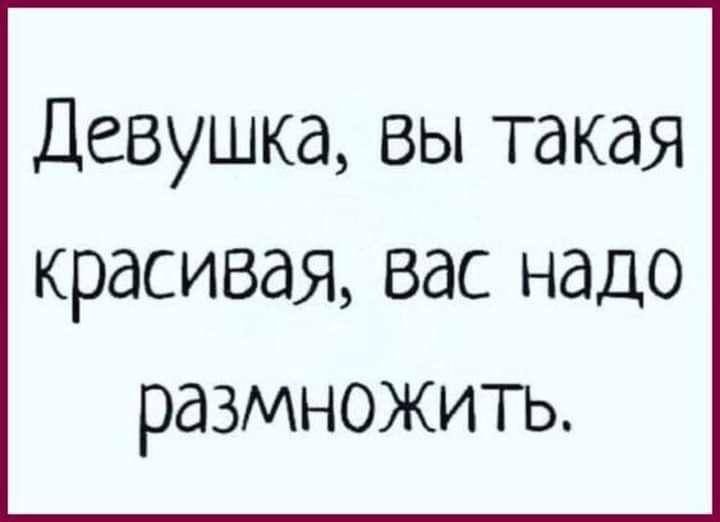 Девушка вы такая красивая вас надо размножить