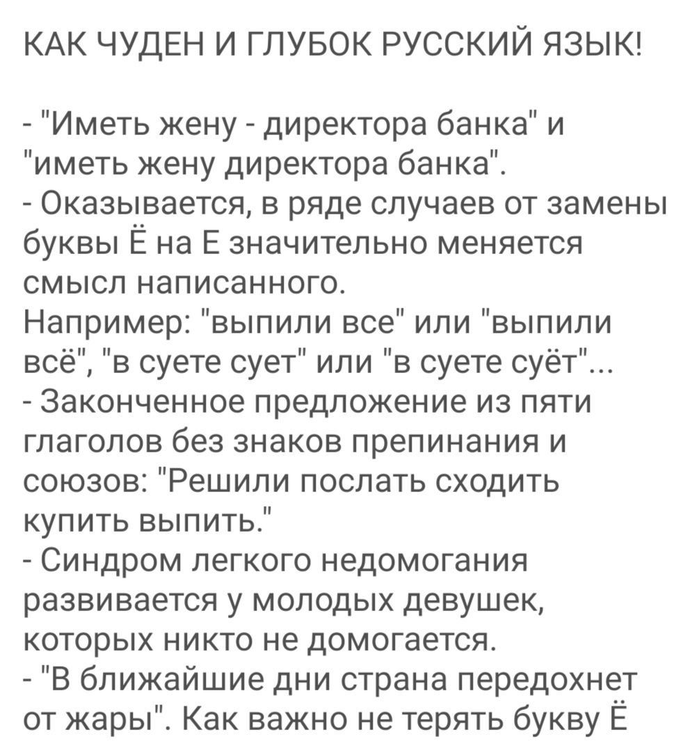 КАК ЧУДЕН И ГЛУБОК РУССКИЙ ЯЗЫК Иметь жену директора банка и и меть жену директора банка _ Оказывается в ряде случаев от замены буквы Ё на Е значительно меняется смысл написанного Например выпили все или выпипи всё в суете сует или в суете суёт Законченное предложение из пяти глаголов без знаков препинания и союзов Решили послать сходить купить выпить Синдром легкого недомогания развивается у моло