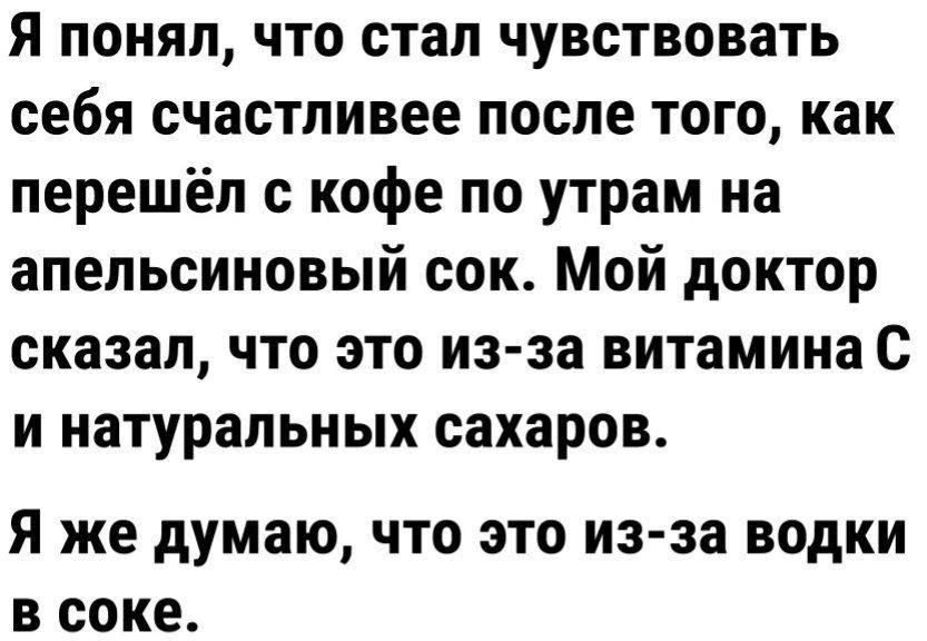 Я понял что стал чувствовать себя счастливее после того как перешёл с кофе по утрам на апельсиновый сок Мой доктор сказал что это из за витамина с и натуральных сахаров Я же думаю ЧТО ЭТО ИЗЗЗ ВОдКИ В соке