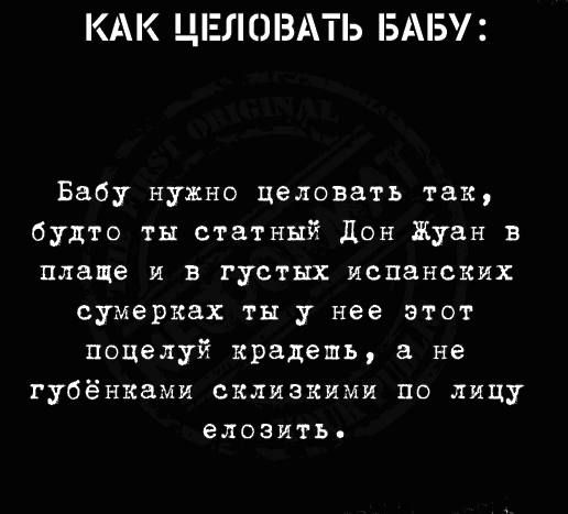 КАК ЦЕЛОВАТЬ БАБУ Бабу нужно целовать так будто ты статный дон Жуан в плаще и в густых испанских сумерках ты у нее этот поцелуй крадеть а не губён1ами склизкими по лицу ЕЛОЗИТЬ