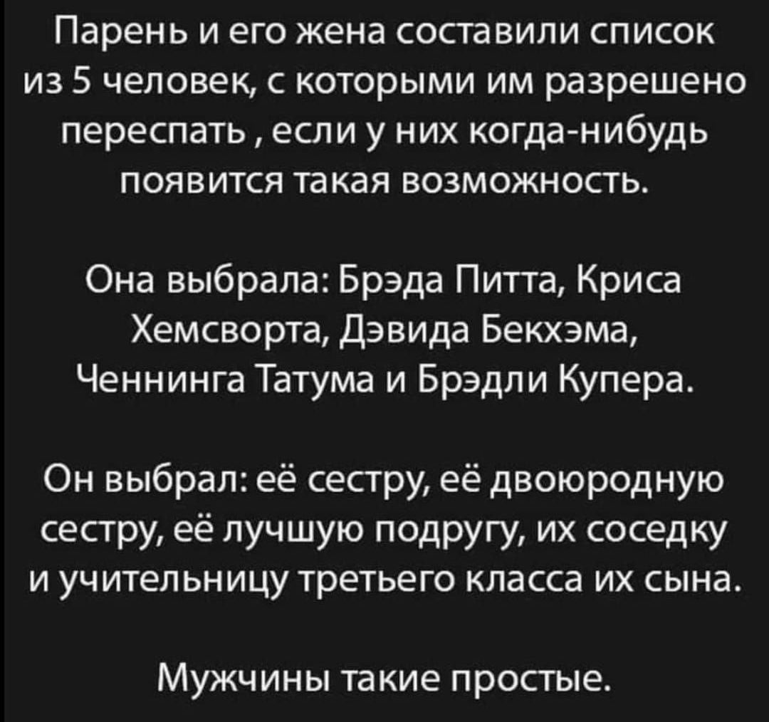 Парень И его жена СОСТЗВИЛИ СПИСОК ИЗ 5 человек С КОТОРЫМИ ИМ разрешено переспать ЕСЛИ у НИХ КОГДВНИбУДЬ ПОЯВИТСЯ такая ВОЗМОЖНОСТЬ Она выбрала Брэда Питта Крисд Хемсворта Дэвида Бекхэма Ченнинга Татума и Брэдли Купера Он выбрал её сестру её двоюродную сестру её лучшую подругу их соседку И УЧИТеЛЬНИЦу ТРЕТЬЕГО КПВССЭ ИХ СЫНЭ Мужчины такие простые