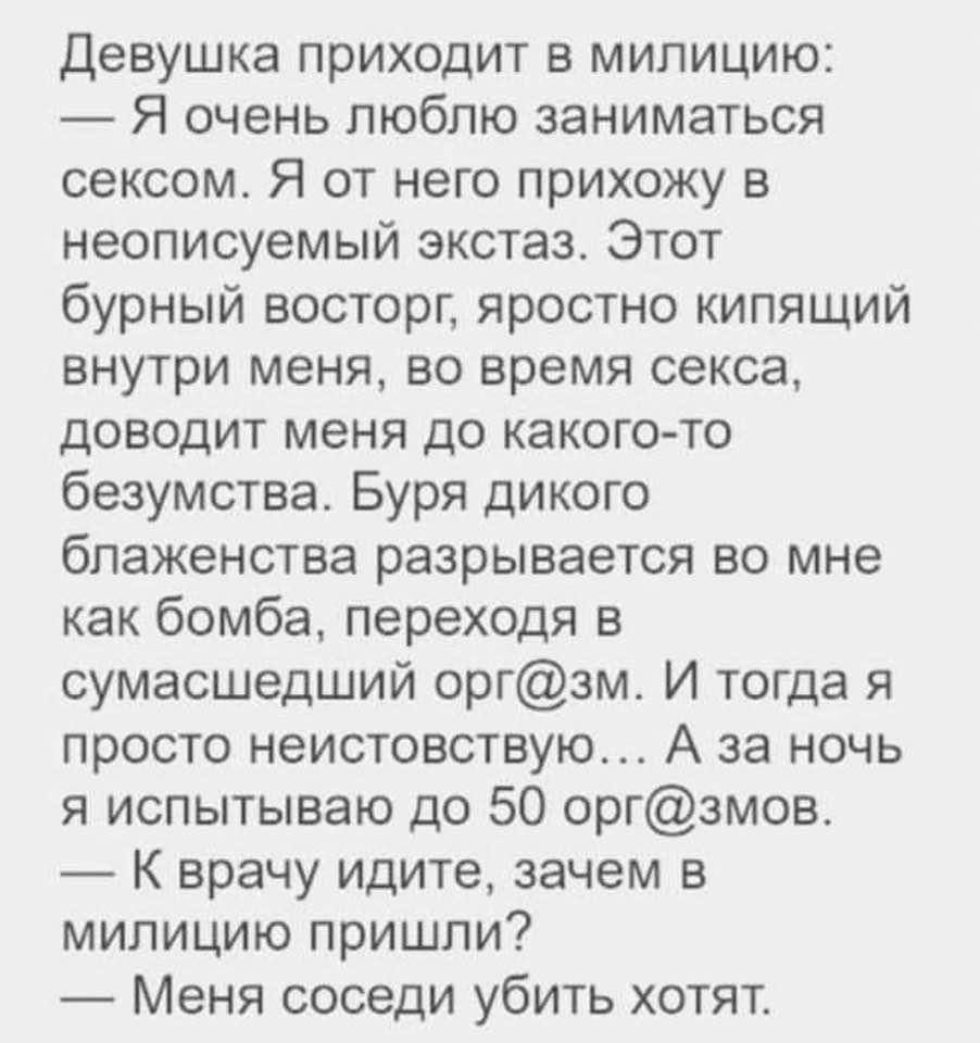Девушка ПРИХОДИТ Б МИПИЦИЮ Я очень люблю заниматься сексом Я от него прихожу в неописуемый экстазс Этот бурный восторг яростно кипящий БНУТрИ меня ВО время секса доводит меня до какого то безумства Буря дикого бПаЖеНСТБЕ разрывается ВО МНе как бомба переходя в сумасшедший оргзм И тогда я просто неистовствую А за ночь я испытываю до 50 оргзмов К врачу идите зачем в милицию пришли Меня соседи убить 