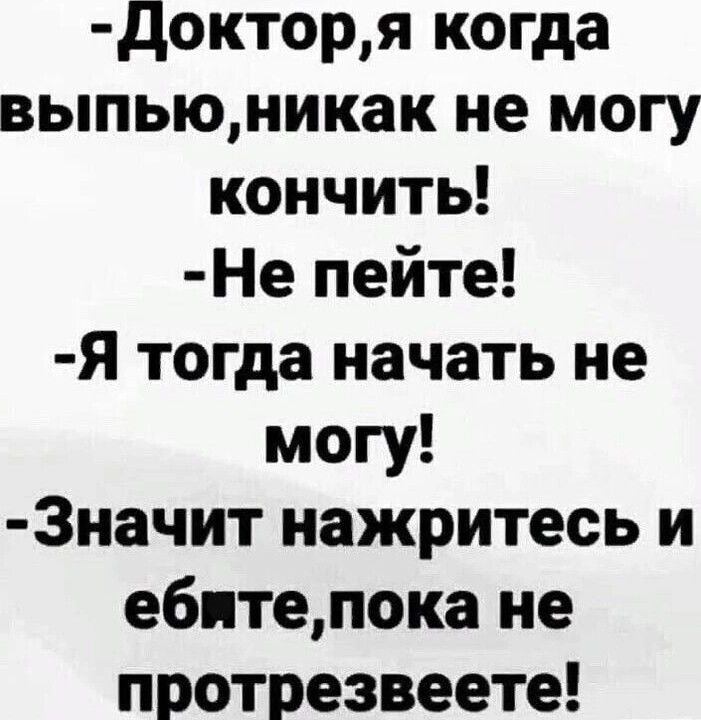 докторя когда выпьюникак не могу кончить Не пейте Я тогда начать не могу 3начит нажритесь и ебитепока не протрезвеете