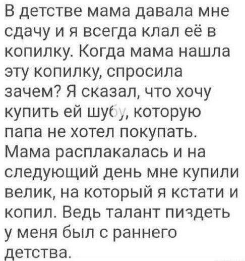 В детстве мама давала мне сдачу и я всегда клал её в копилку Когда мама нашла эту копилку спросила зачем Я сказал что хочу купить ей шуб которую папа не хотел покупать Мама расплакалась и на следующий день мне купили велик на который я кстати и копил Ведь талант пичдеть у меня был с раннего детства